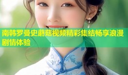南韩罗曼史蘑菇视频精彩集结畅享浪漫剧情体验