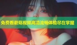 免费看蘑菇视频高清流畅体验尽在掌握