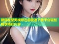蘑菇发型男视频迅雷极速下载平台轻松畅享精彩内容
