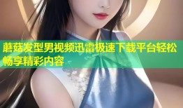 蘑菇发型男视频迅雷极速下载平台轻松畅享精彩内容