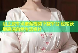 山上放牛采蘑菇视频下载平台 轻松获取高清自然生活短片