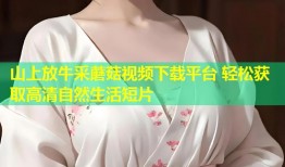 山上放牛采蘑菇视频下载平台 轻松获取高清自然生活短片