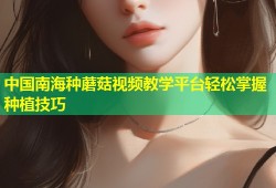 中国南海种蘑菇视频教学平台轻松掌握种植技巧