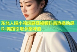 东北人唱小鸡炖蘑菇视频抖音热播动感DJ舞蹈引爆乡愁味道