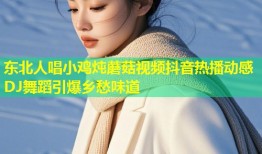 东北人唱小鸡炖蘑菇视频抖音热播动感DJ舞蹈引爆乡愁味道