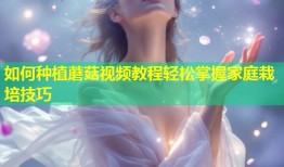 如何种植蘑菇视频教程轻松掌握家庭栽培技巧