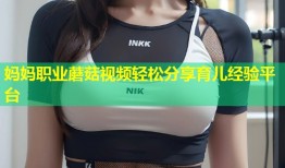 妈妈职业蘑菇视频轻松分享育儿经验平台