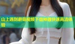山上遇到蘑菇视频下载神器快速高清体验