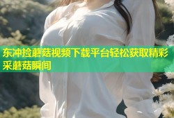 东冲捡蘑菇视频下载平台轻松获取精彩采蘑菇瞬间