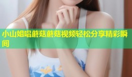 小山姐唱蘑菇蘑菇视频轻松分享精彩瞬间