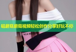 唱蘑菇蘑菇视频轻松创作分享好玩不停