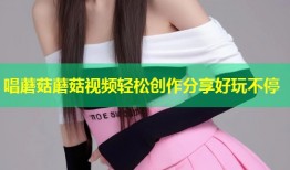 唱蘑菇蘑菇视频轻松创作分享好玩不停
