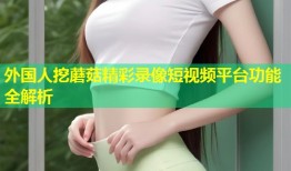 外国人挖蘑菇精彩录像短视频平台功能全解析
