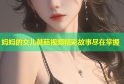 妈妈的女儿蘑菇视频精彩故事尽在掌握