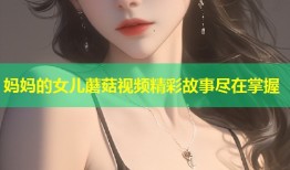 妈妈的女儿蘑菇视频精彩故事尽在掌握