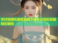农村姑娘吃蘑菇视频下载平台轻松收藏精彩瞬间