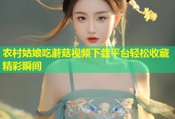农村姑娘吃蘑菇视频下载平台轻松收藏精彩瞬间