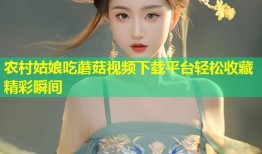 农村姑娘吃蘑菇视频下载平台轻松收藏精彩瞬间