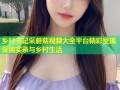 乡村书记采蘑菇视频大全平台精彩呈现采摘实录与乡村生活