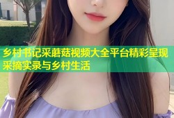 乡村书记采蘑菇视频大全平台精彩呈现采摘实录与乡村生活