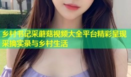 乡村书记采蘑菇视频大全平台精彩呈现采摘实录与乡村生活