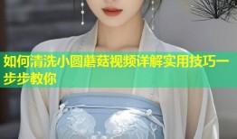 如何清洗小圆蘑菇视频详解实用技巧一步步教你