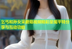 乞丐和孙女采蘑菇视频精彩呈现平特分享与互动功能