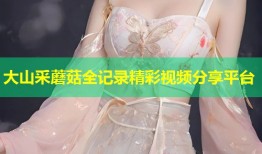 大山采蘑菇全记录精彩视频分享平台