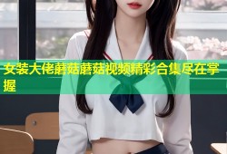 女装大佬蘑菇蘑菇视频精彩合集尽在掌握