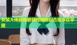 女装大佬蘑菇蘑菇视频精彩合集尽在掌握