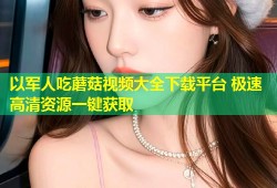 以军人吃蘑菇视频大全下载平台 极速高清资源一键获取