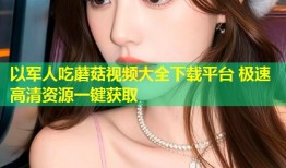 以军人吃蘑菇视频大全下载平台 极速高清资源一键获取