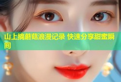 山上摘蘑菇浪漫记录 快速分享甜蜜瞬间