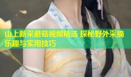 山上新采蘑菇视频精选 探秘野外采摘乐趣与实用技巧
