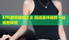 好吃蘑菇视频大全 精选美味视频一站观看体验