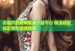 会爆炸的蘑菇视频下载平台 极速获取精彩爆炸蘑菇视频