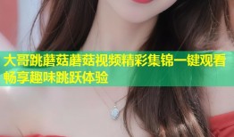 大哥跳蘑菇蘑菇视频精彩集锦一键观看畅享趣味跳跃体验