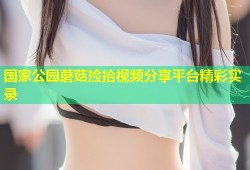 国家公园蘑菇捡拾视频分享平台精彩实录