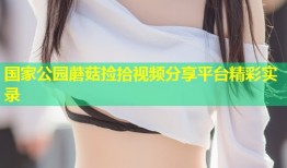 国家公园蘑菇捡拾视频分享平台精彩实录