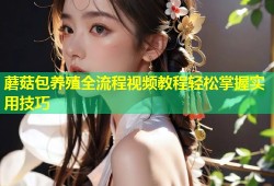 蘑菇包养殖全流程视频教程轻松掌握实用技巧
