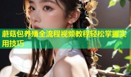 蘑菇包养殖全流程视频教程轻松掌握实用技巧