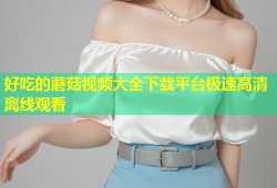 好吃的蘑菇视频大全下载平台极速高清离线观看