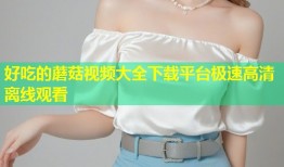 好吃的蘑菇视频大全下载平台极速高清离线观看