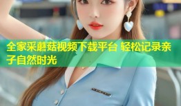 全家采蘑菇视频下载平台 轻松记录亲子自然时光