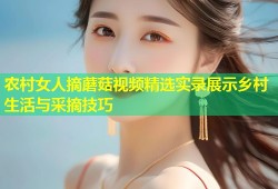 农村女人摘蘑菇视频精选实录展示乡村生活与采摘技巧