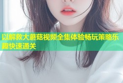以解救大蘑菇视频全集体验畅玩策略乐趣快速通关