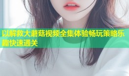以解救大蘑菇视频全集体验畅玩策略乐趣快速通关