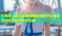 七旬老人进山采蘑菇精彩视频平台首发 实时分享自然探秘乐趣