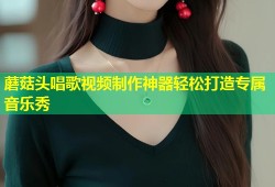 蘑菇头唱歌视频制作神器轻松打造专属音乐秀