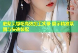 蘑菇头螺帽高效加工实录 展示精准紧固与快速装配